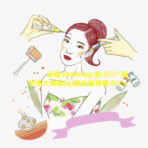 运城360°吸 🐺 脂价格大揭秘(山西运城有哪 🌻 些整形医院)